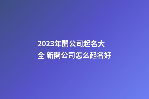 2023年開公司起名大全 新開公司怎么起名好-第1張-公司起名-玄機(jī)派